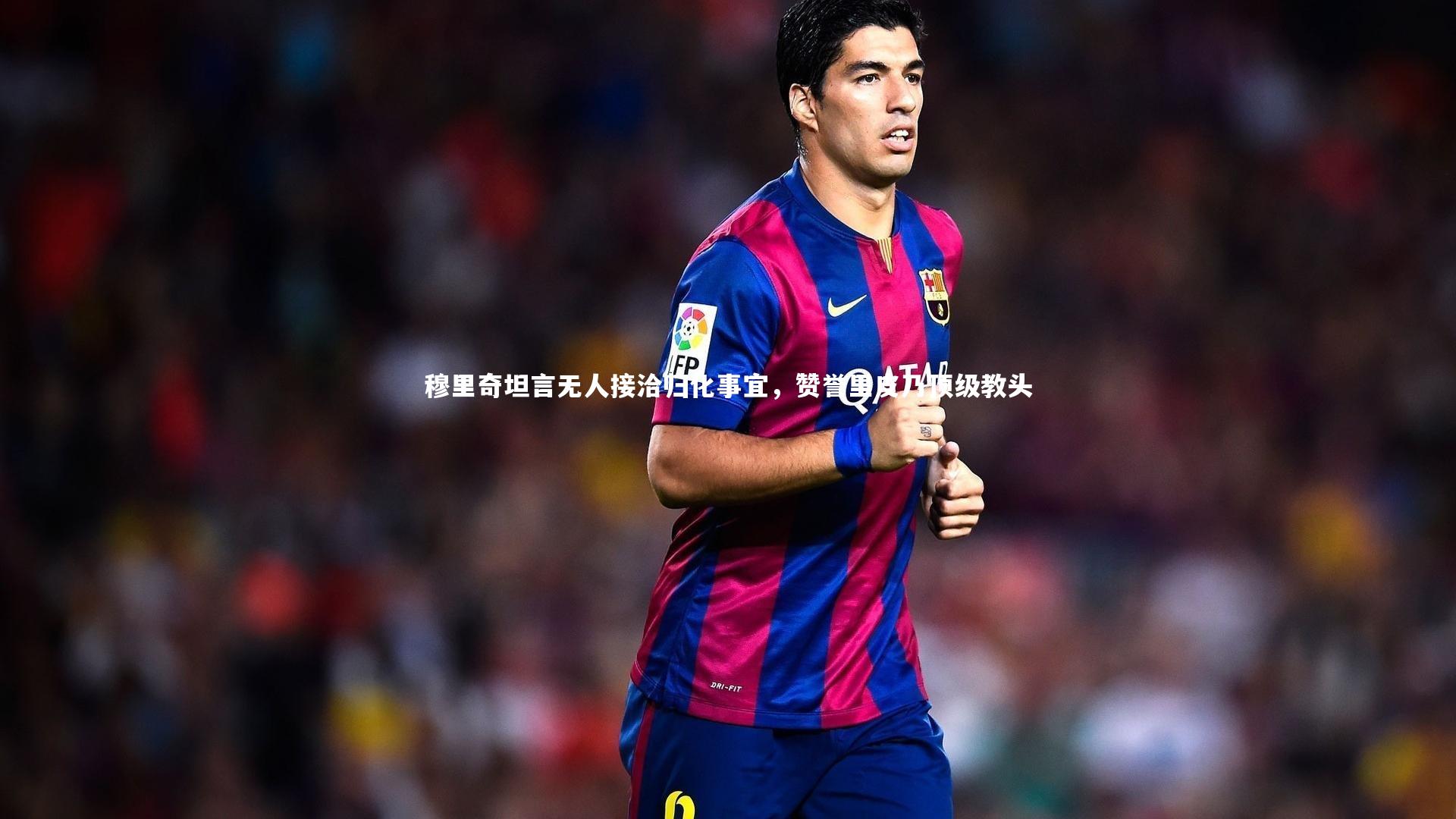 【友博体育官网入口】穆里奇坦言无人接洽归化事宜，赞誉里皮乃顶级教头